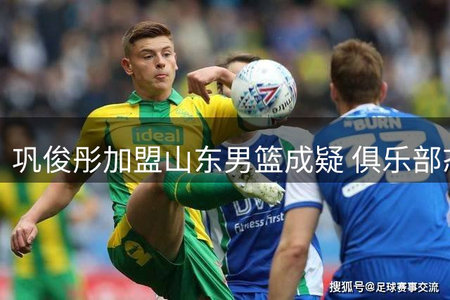 巩俊彤加盟山东男篮成疑 俱乐部态度说明一切