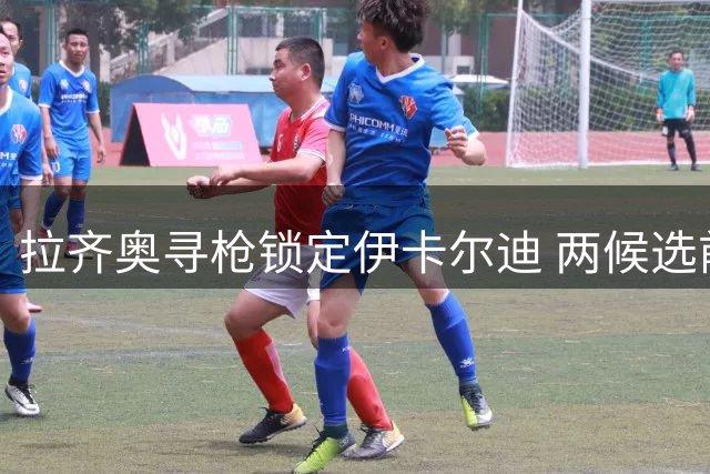 拉齐奥寻枪锁定伊卡尔迪 两候选前锋浮出水面