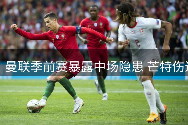 曼联季前赛暴露中场隐患 芒特伤退或促转会加速