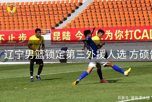 辽宁男篮锁定第三外援人选 方硕告别CBA转战NBL赛场